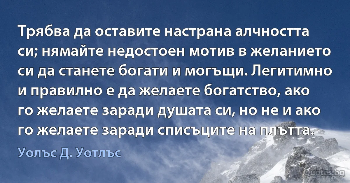 Трябва да оставите настрана алчността си; нямайте недостоен мотив в желанието си да станете богати и могъщи. Легитимно и правилно е да желаете богатство, ако го желаете заради душата си, но не и ако го желаете заради списъците на плътта. (Уолъс Д. Уотлъс)