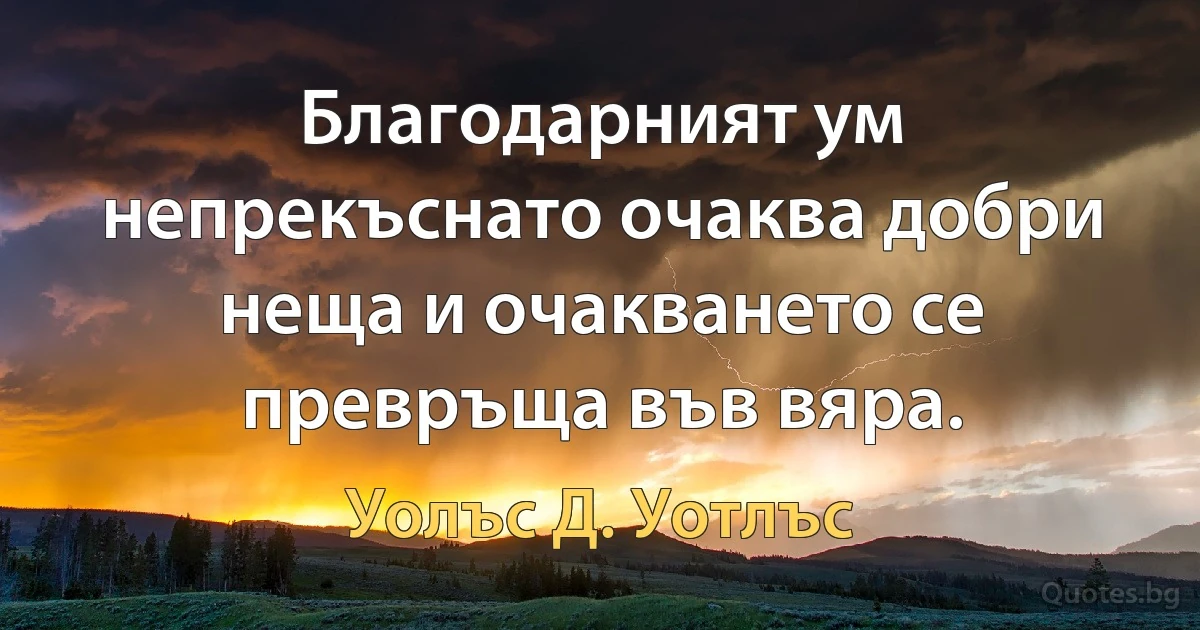 Благодарният ум непрекъснато очаква добри неща и очакването се превръща във вяра. (Уолъс Д. Уотлъс)