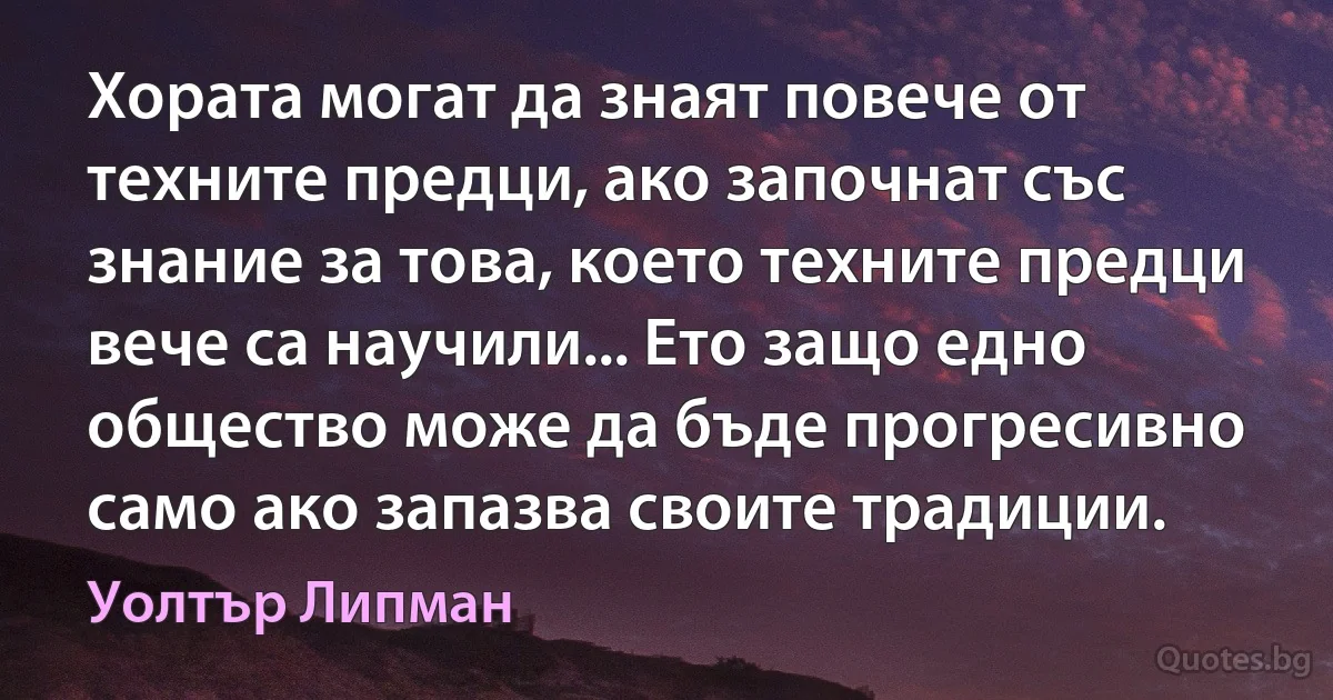 Хората могат да знаят повече от техните предци, ако започнат със знание за това, което техните предци вече са научили... Ето защо едно общество може да бъде прогресивно само ако запазва своите традиции. (Уолтър Липман)