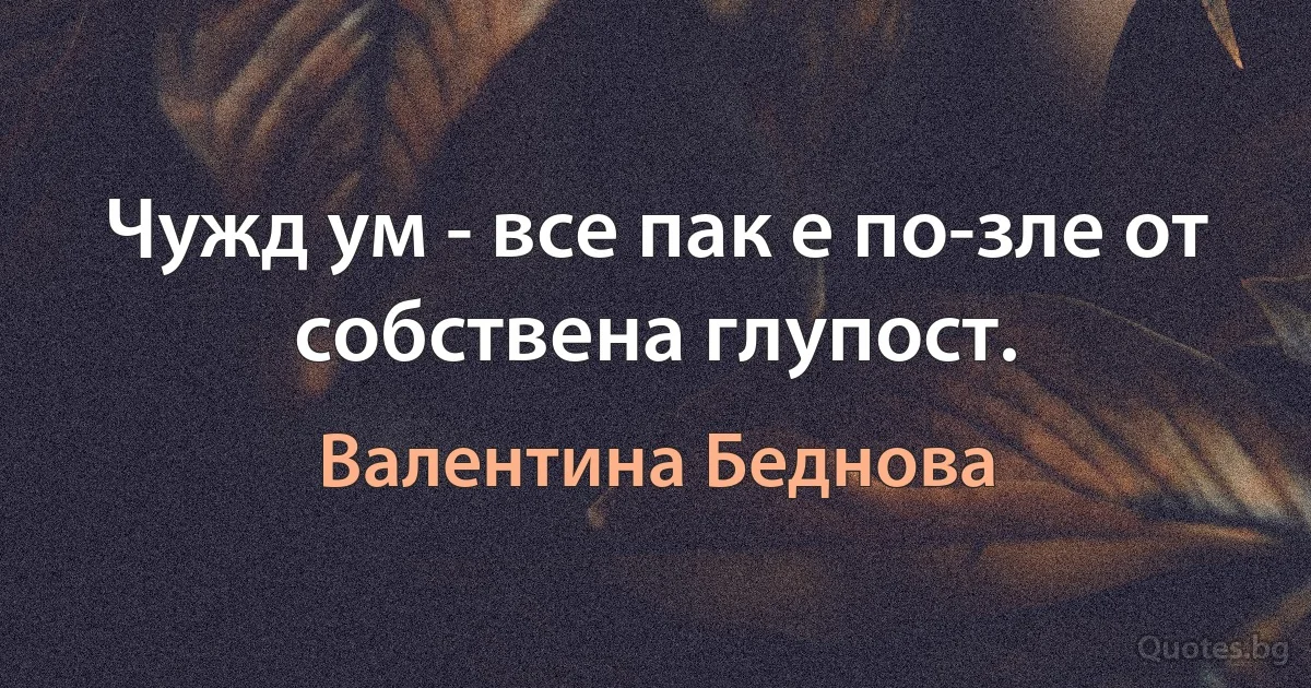 Чужд ум - все пак е по-зле от собствена глупост. (Валентина Беднова)