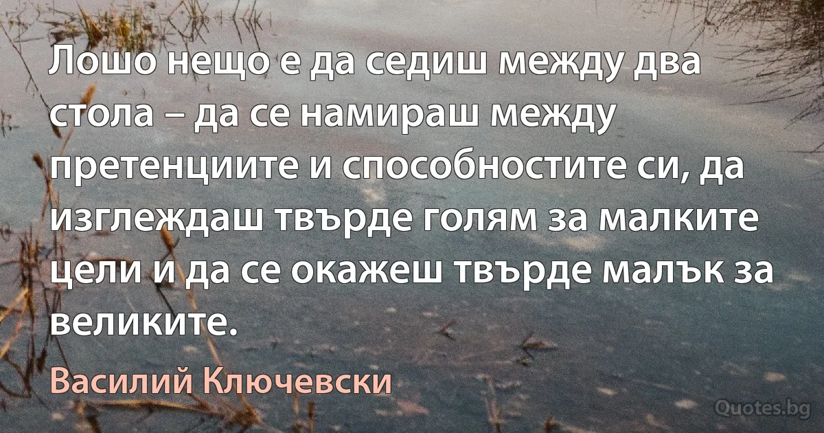 Лошо нещо е да седиш между два стола – да се намираш между претенциите и способностите си, да изглеждаш твърде голям за малките цели и да се окажеш твърде малък за великите. (Василий Ключевски)