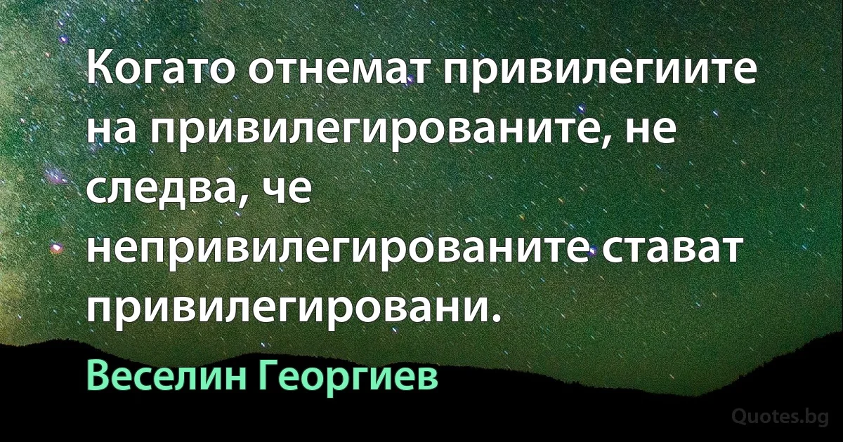 Когато отнемат привилегиите на привилегированите, не следва, че непривилегированите стават привилегировани. (Веселин Георгиев)