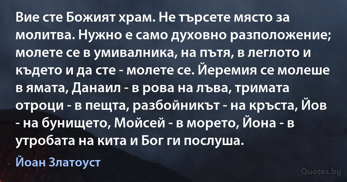 Вие сте Божият храм. Не търсете място за молитва. Нужно е само духовно разположение; молете се в умивалника, на пътя, в леглото и където и да сте - молете се. Йеремия се молеше в ямата, Данаил - в рова на лъва, тримата отроци - в пещта, разбойникът - на кръста, Йов - на бунището, Мойсей - в морето, Йона - в утробата на кита и Бог ги послуша. (Йоан Златоуст)