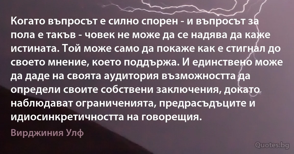 Когато въпросът е силно спорен - и въпросът за пола е такъв - човек не може да се надява да каже истината. Той може само да покаже как е стигнал до своето мнение, което поддържа. И единствено може да даде на своята аудитория възможността да определи своите собствени заключения, докато наблюдават ограниченията, предрасъдъците и идиосинкретичността на говорещия. (Вирджиния Улф)