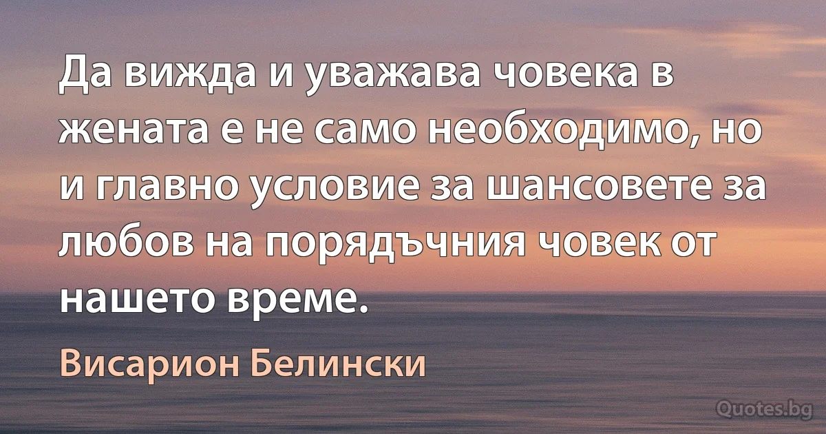 Да вижда и уважава човека в жената е не само необходимо, но и главно условие за шансовете за любов на порядъчния човек от нашето време. (Висарион Белински)