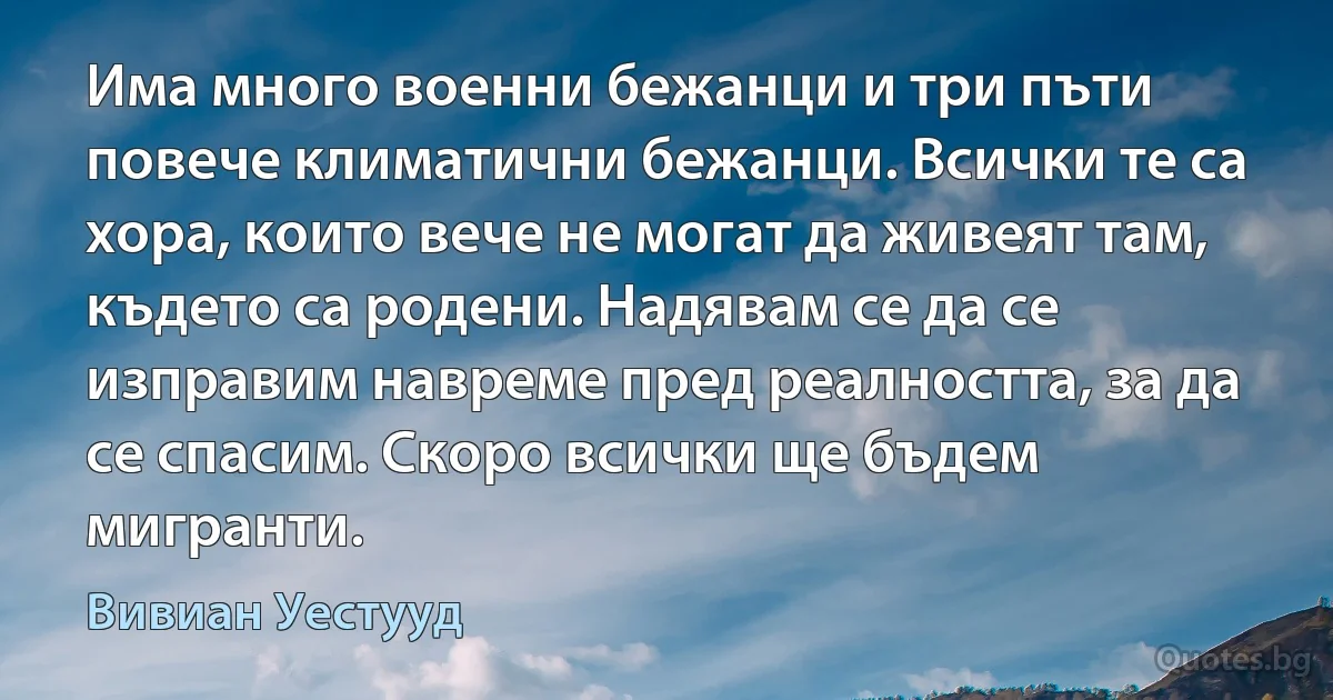 Има много военни бежанци и три пъти повече климатични бежанци. Всички те са хора, които вече не могат да живеят там, където са родени. Надявам се да се изправим навреме пред реалността, за да се спасим. Скоро всички ще бъдем мигранти. (Вивиан Уестууд)