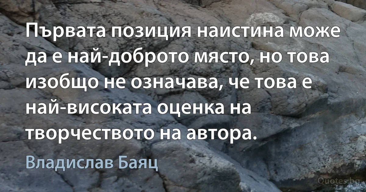 Първата позиция наистина може да е най-доброто място, но това изобщо не означава, че това е най-високата оценка на творчеството на автора. (Владислав Баяц)