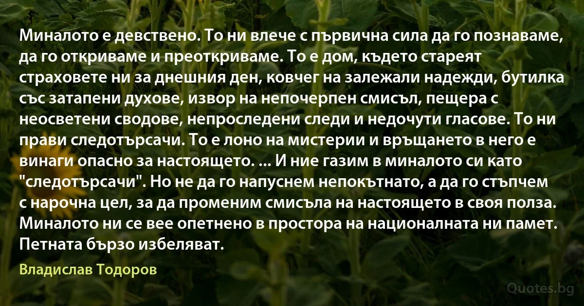 Миналото е девствено. То ни влече с първична сила да го познаваме, да го откриваме и преоткриваме. То е дом, където стареят страховете ни за днешния ден, ковчег на залежали надежди, бутилка със затапени духове, извор на непочерпен смисъл, пещера с неосветени сводове, непроследени следи и недочути гласове. То ни прави следотърсачи. То е лоно на мистерии и връщането в него е винаги опасно за настоящето. ... И ние газим в миналото си като "следотърсачи". Но не да го напуснем непокътнато, а да го стъпчем с нарочна цел, за да променим смисъла на настоящето в своя полза. Миналото ни се вее опетнено в простора на националната ни памет. Петната бързо избеляват. (Владислав Тодоров)