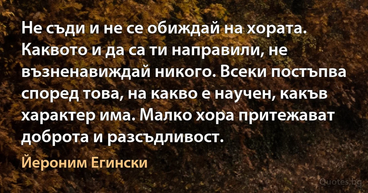 Не съди и не се обиждай на хората. Каквото и да са ти направили, не възненавиждай никого. Всеки постъпва според това, на какво е научен, какъв характер има. Малко хора притежават доброта и разсъдливост. (Йероним Егински)