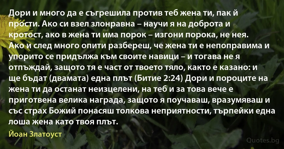 Дори и много да е съгрешила против теб жена ти, пак й прости. Ако си взел злонравна – научи я на доброта и кротост, ако в жена ти има порок – изгони порока, не нея. Ако и след много опити разбереш, че жена ти е непоправима и упорито се придължа към своите навици – и тогава не я отпъждай, защото тя е част от твоето тяло, както е казано: и ще бъдат (двамата) една плът (Битие 2:24) Дори и пороците на жена ти да останат неизцелени, на теб и за това вече е приготвена велика награда, защото я поучаваш, вразумяваш и със страх Божий понасяш толкова неприятности, търпейки една лоша жена като твоя плът. (Йоан Златоуст)