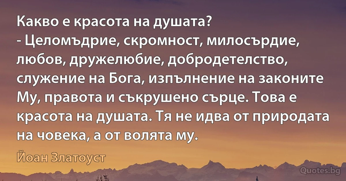 Какво е красота на душата? 
- Целомъдрие, скромност, милосърдие, любов, дружелюбие, добродетелство, служение на Бога, изпълнение на законите Му, правота и съкрушено сърце. Това е красота на душата. Тя не идва от природата на човека, а от волята му. (Йоан Златоуст)