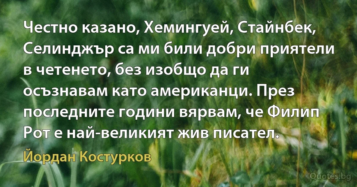 Честно казано, Хемингуей, Стайнбек, Селинджър са ми били добри приятели в четенето, без изобщо да ги осъзнавам като американци. През последните години вярвам, че Филип Рот е най-великият жив писател. (Йордан Костурков)