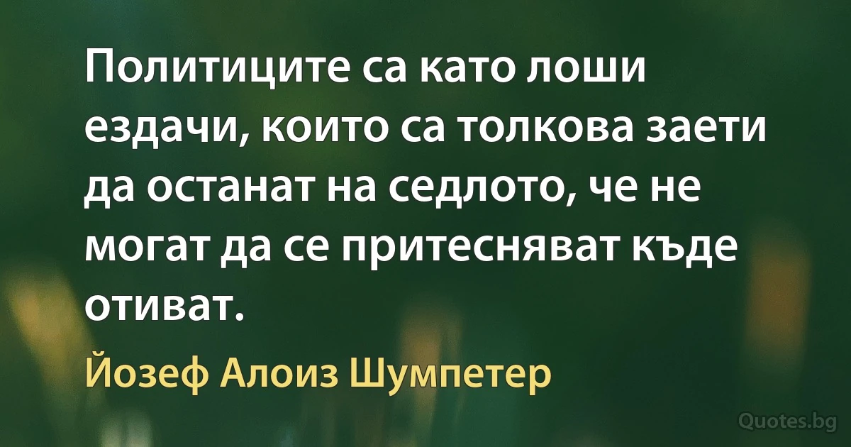 Политиците са като лоши ездачи, които са толкова заети да останат на седлото, че не могат да се притесняват къде отиват. (Йозеф Алоиз Шумпетер)