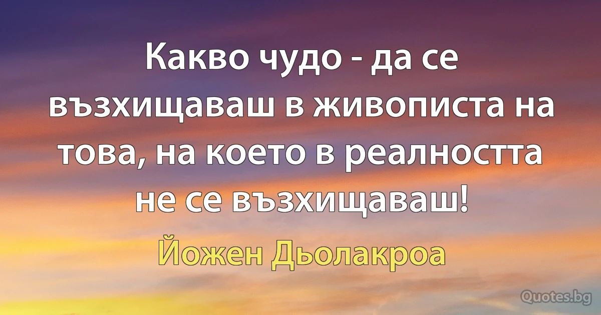 Какво чудо - да се възхищаваш в живописта на това, на което в реалността не се възхищаваш! (Йожен Дьолакроа)