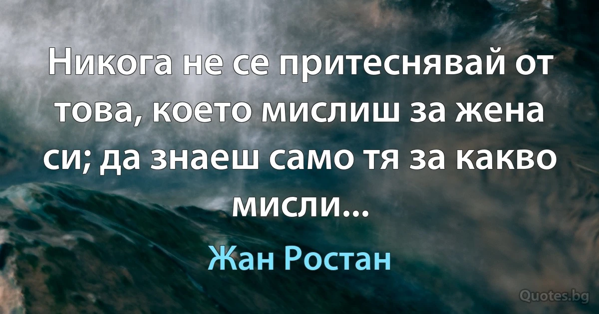 Никога не се притеснявай от това, което мислиш за жена си; да знаеш само тя за какво мисли... (Жан Ростан)