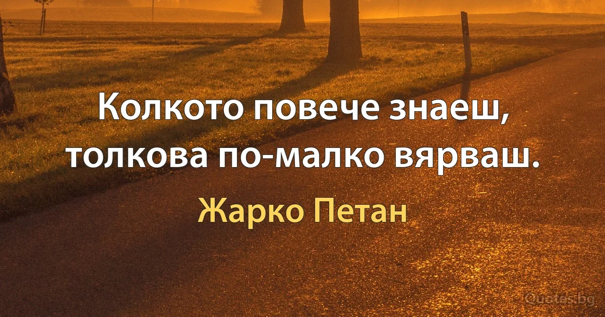 Колкото повече знаеш, толкова по-малко вярваш. (Жарко Петан)