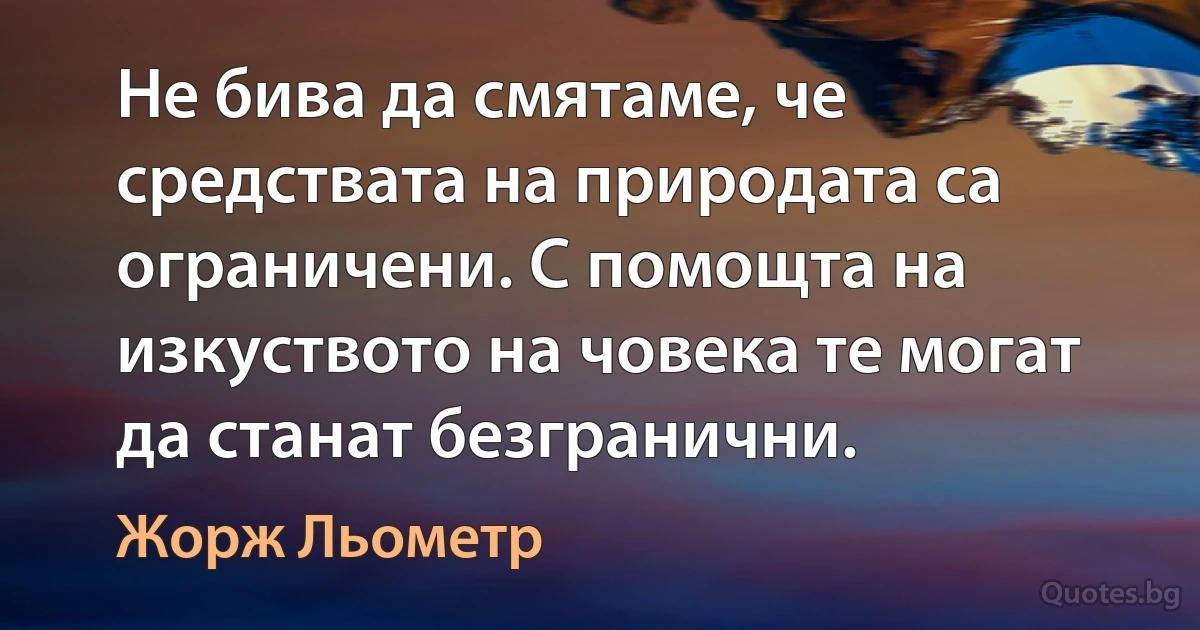 Не бива да смятаме, че средствата на природата са ограничени. С помощта на изкуството на човека те могат да станат безгранични. (Жорж Льометр)