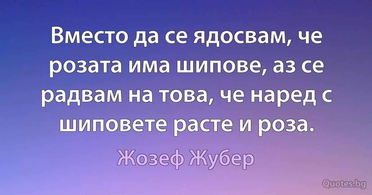 Вместо да се ядосвам, че розата има шипове, аз се радвам на това, че наред с шиповете расте и роза. (Жозеф Жубер)