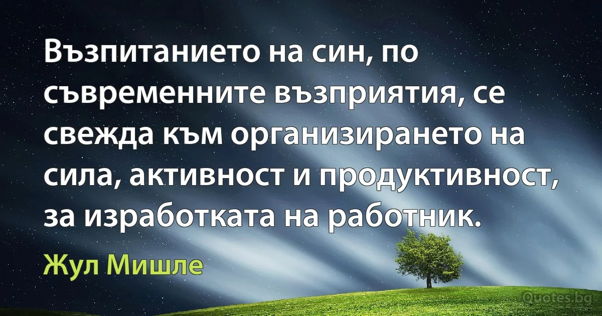 Възпитанието на син, по съвременните възприятия, се свежда към организирането на сила, активност и продуктивност, за изработката на работник. (Жул Мишле)