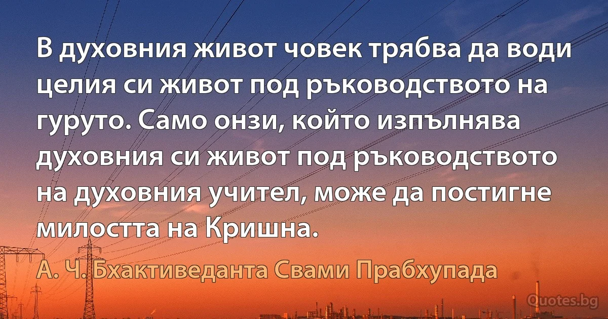 В духовния живот човек трябва да води целия си живот под ръководството на гуруто. Само онзи, който изпълнява духовния си живот под ръководството на духовния учител, може да постигне милостта на Кришна. (А. Ч. Бхактиведанта Свами Прабхупада)