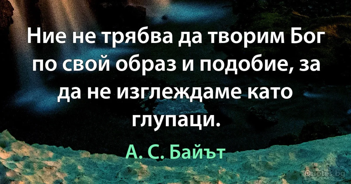 Ние не трябва да творим Бог по свой образ и подобие, за да не изглеждаме като глупаци. (А. С. Байът)