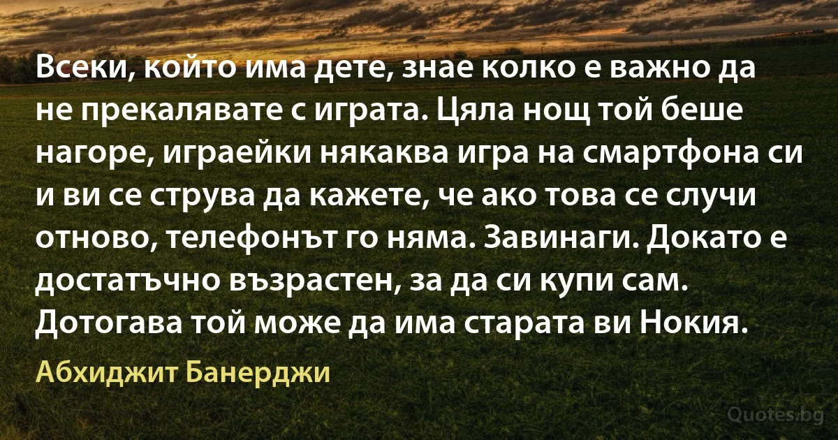 Всеки, който има дете, знае колко е важно да не прекалявате с играта. Цяла нощ той беше нагоре, играейки някаква игра на смартфона си и ви се струва да кажете, че ако това се случи отново, телефонът го няма. Завинаги. Докато е достатъчно възрастен, за да си купи сам. Дотогава той може да има старата ви Нокия. (Абхиджит Банерджи)