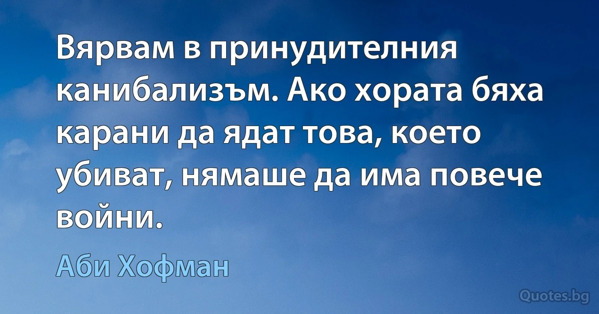 Вярвам в принудителния канибализъм. Ако хората бяха карани да ядат това, което убиват, нямаше да има повече войни. (Аби Хофман)