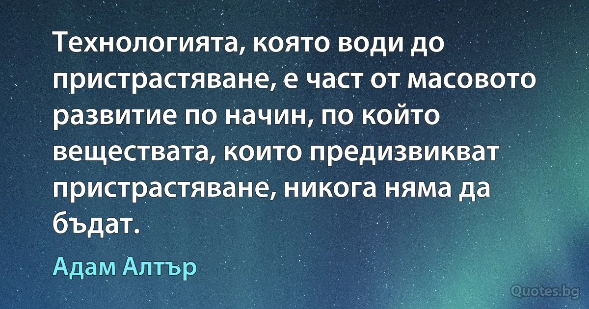 Технологията, която води до пристрастяване, е част от масовото развитие по начин, по който веществата, които предизвикват пристрастяване, никога няма да бъдат. (Адам Алтър)