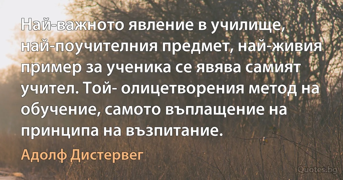 Най-важното явление в училище, най-поучителния предмет, най-живия пример за ученика се явява самият учител. Той- олицетворения метод на обучение, самото въплащение на принципа на възпитание. (Адолф Дистервег)