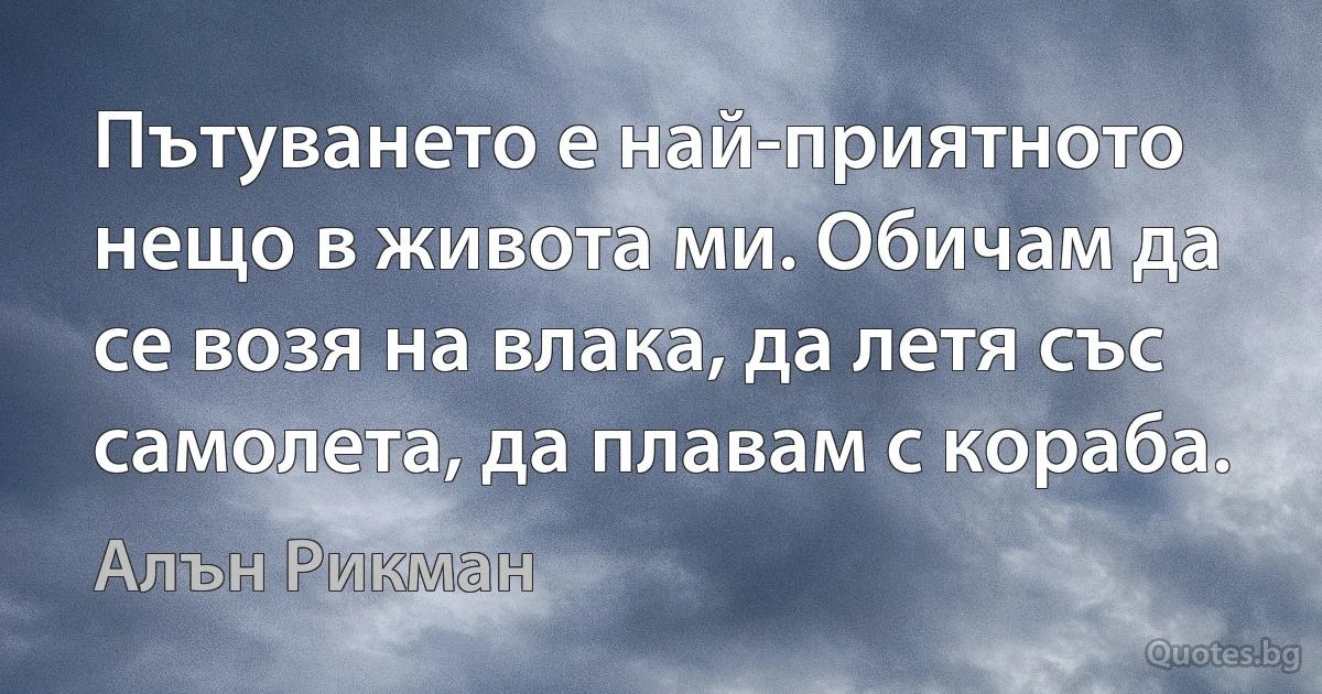 Пътуването е най-приятното нещо в живота ми. Обичам да се возя на влака, да летя със самолета, да плавам с кораба. (Алън Рикман)