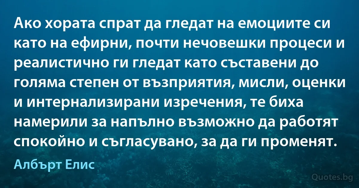 Ако хората спрат да гледат на емоциите си като на ефирни, почти нечовешки процеси и реалистично ги гледат като съставени до голяма степен от възприятия, мисли, оценки и интернализирани изречения, те биха намерили за напълно възможно да работят спокойно и съгласувано, за да ги променят. (Албърт Елис)