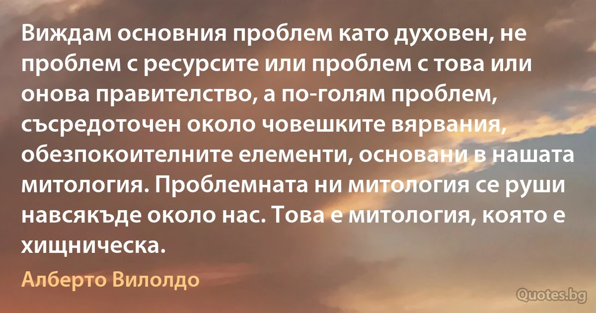 Виждам основния проблем като духовен, не проблем с ресурсите или проблем с това или онова правителство, а по-голям проблем, съсредоточен около човешките вярвания, обезпокоителните елементи, основани в нашата митология. Проблемната ни митология се руши навсякъде около нас. Това е митология, която е хищническа. (Алберто Вилолдо)