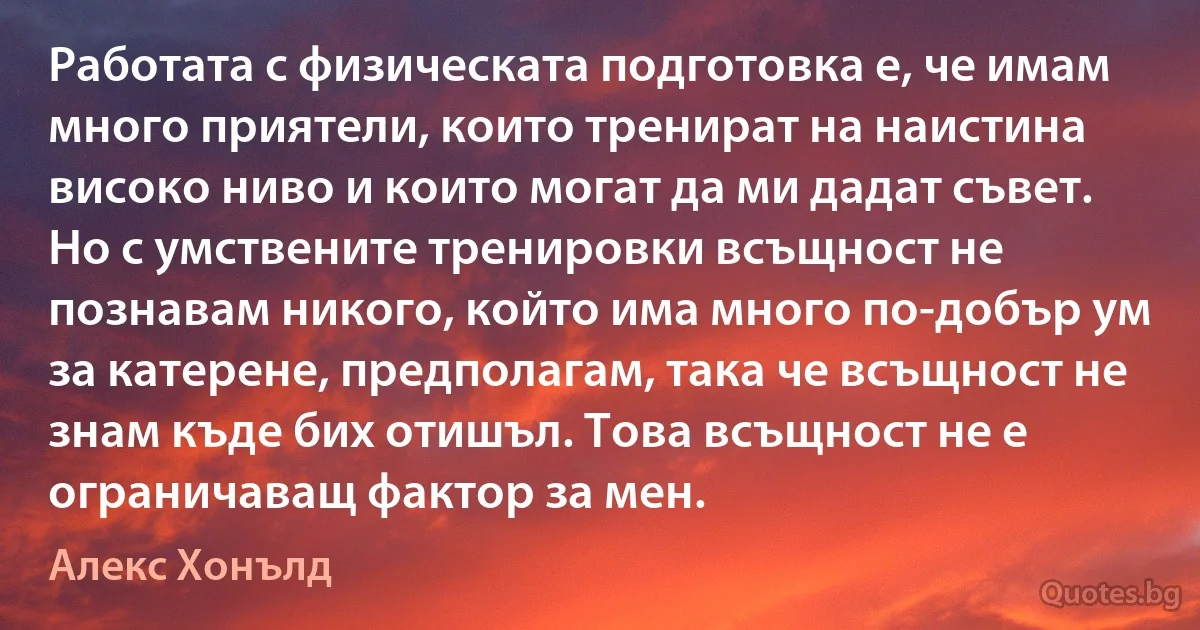 Работата с физическата подготовка е, че имам много приятели, които тренират на наистина високо ниво и които могат да ми дадат съвет. Но с умствените тренировки всъщност не познавам никого, който има много по-добър ум за катерене, предполагам, така че всъщност не знам къде бих отишъл. Това всъщност не е ограничаващ фактор за мен. (Алекс Хонълд)