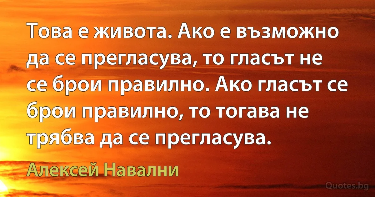 Това е живота. Ако е възможно да се прегласува, то гласът не се брои правилно. Ако гласът се брои правилно, то тогава не трябва да се прегласува. (Алексей Навални)