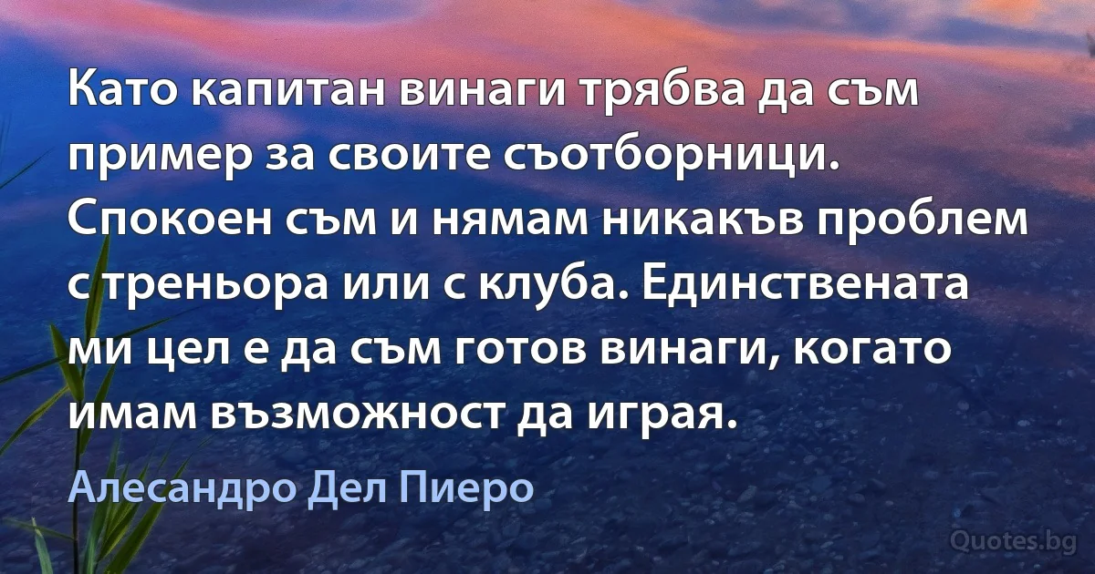 Като капитан винаги трябва да съм пример за своите съотборници. Спокоен съм и нямам никакъв проблем с треньора или с клуба. Единствената ми цел е да съм готов винаги, когато имам възможност да играя. (Алесандро Дел Пиеро)