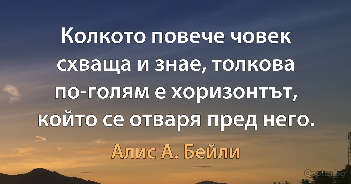 Колкото повече човек схваща и знае, толкова по-голям е хоризонтът, който се отваря пред него. (Алис А. Бейли)