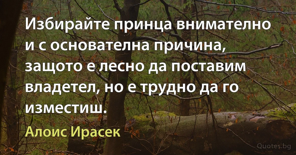 Избирайте принца внимателно и с основателна причина, защото е лесно да поставим владетел, но е трудно да го изместиш. (Алоис Ирасек)