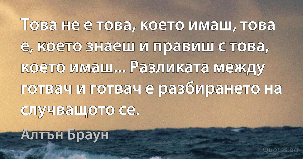 Това не е това, което имаш, това е, което знаеш и правиш с това, което имаш... Разликата между готвач и готвач е разбирането на случващото се. (Алтън Браун)