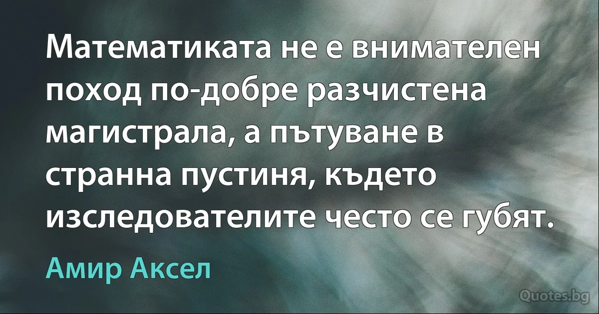 Математиката не е внимателен поход по-добре разчистена магистрала, а пътуване в странна пустиня, където изследователите често се губят. (Амир Аксел)