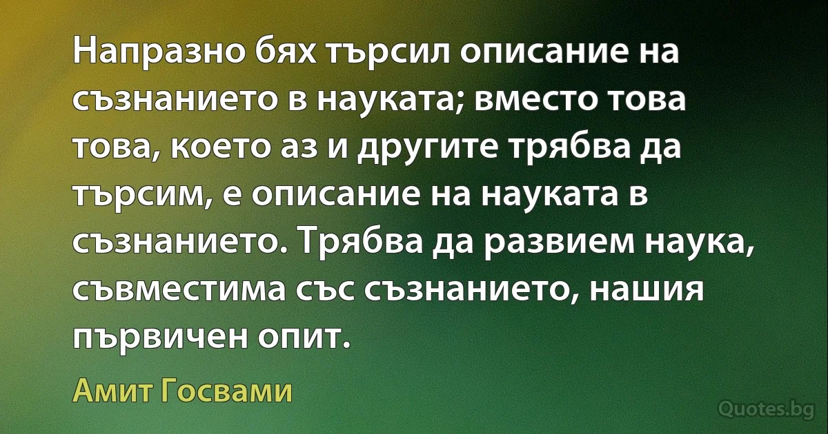 Напразно бях търсил описание на съзнанието в науката; вместо това това, което аз и другите трябва да търсим, е описание на науката в съзнанието. Трябва да развием наука, съвместима със съзнанието, нашия първичен опит. (Амит Госвами)