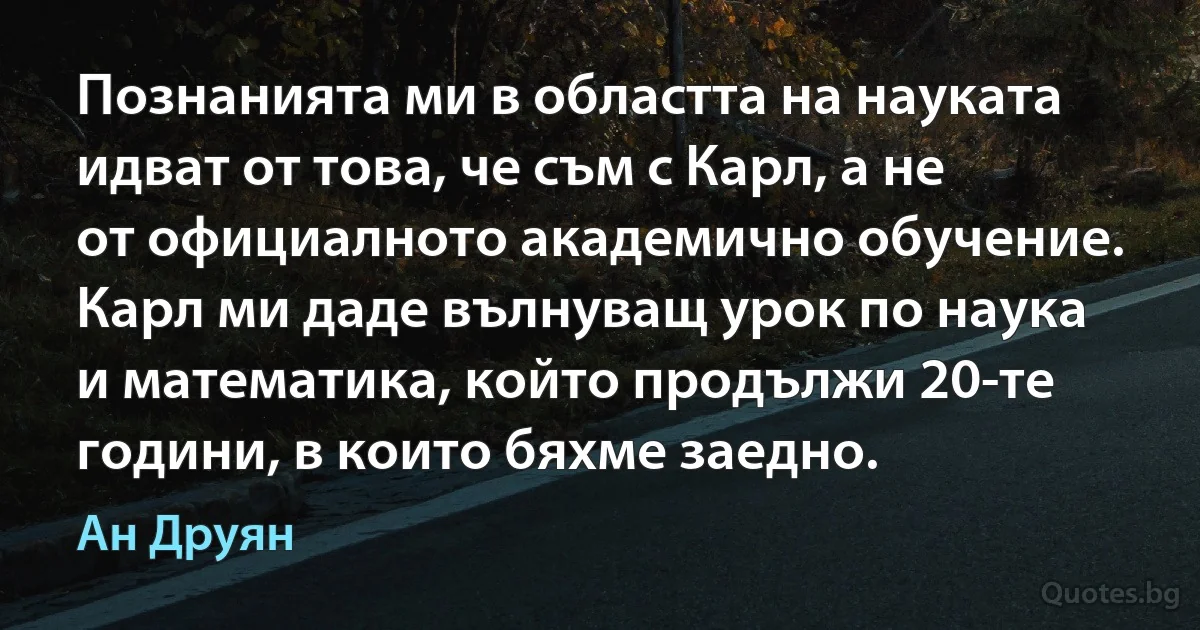 Познанията ми в областта на науката идват от това, че съм с Карл, а не от официалното академично обучение. Карл ми даде вълнуващ урок по наука и математика, който продължи 20-те години, в които бяхме заедно. (Ан Друян)