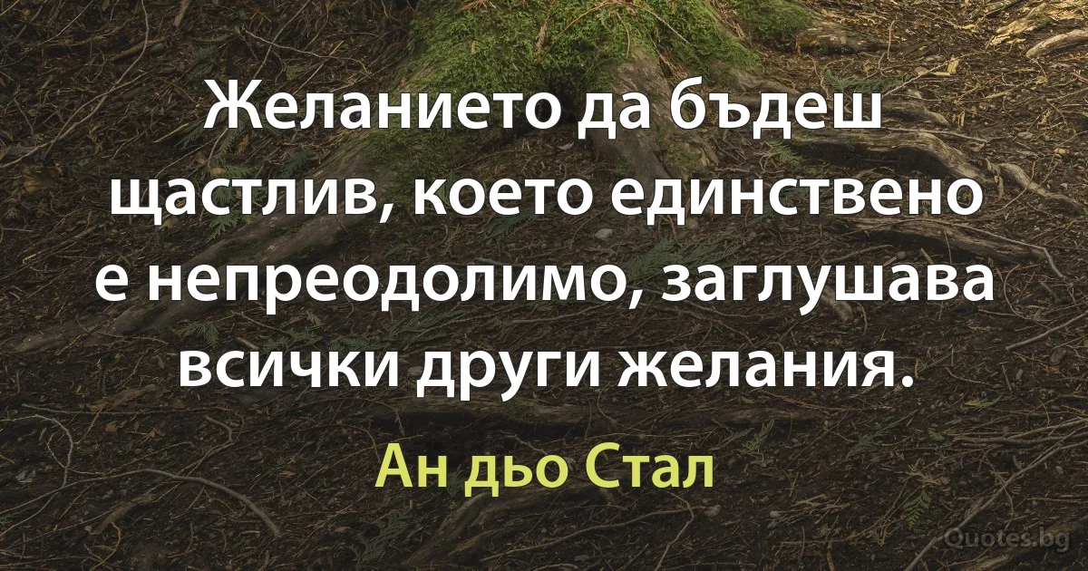 Желанието да бъдеш щастлив, което единствено е непреодолимо, заглушава всички други желания. (Ан дьо Стал)