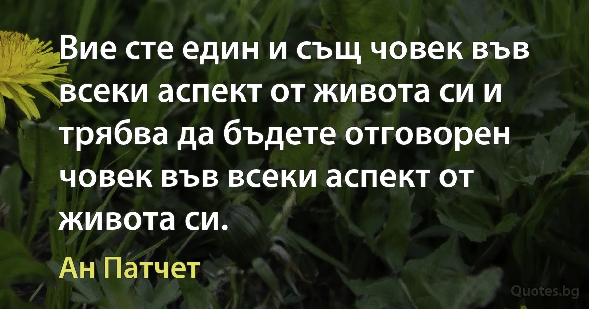 Вие сте един и същ човек във всеки аспект от живота си и трябва да бъдете отговорен човек във всеки аспект от живота си. (Ан Патчет)