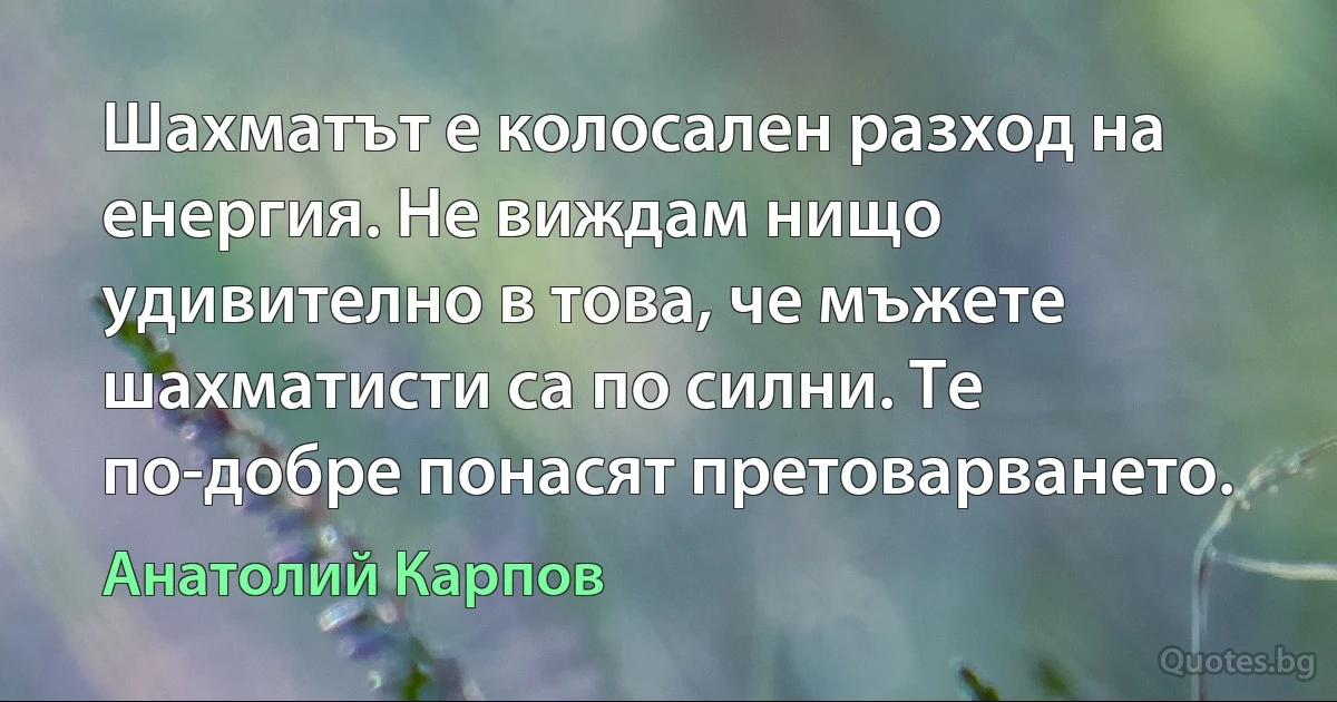 Шахматът е колосален разход на енергия. Не виждам нищо удивително в това, че мъжете шахматисти са по силни. Те по-добре понасят претоварването. (Анатолий Карпов)