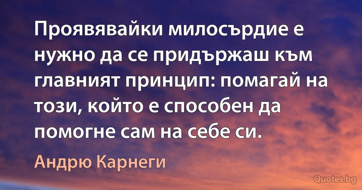 Проявявайки милосърдие е нужно да се придържаш към главният принцип: помагай на този, който е способен да помогне сам на себе си. (Андрю Карнеги)