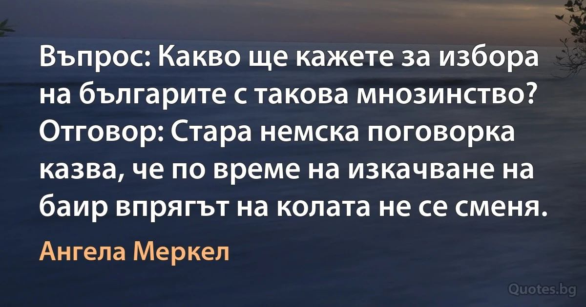 Въпрос: Какво ще кажете за избора на българите с такова мнозинство?
Отговор: Стара немска поговорка казва, че по време на изкачване на баир впрягът на колата не се сменя. (Ангела Меркел)