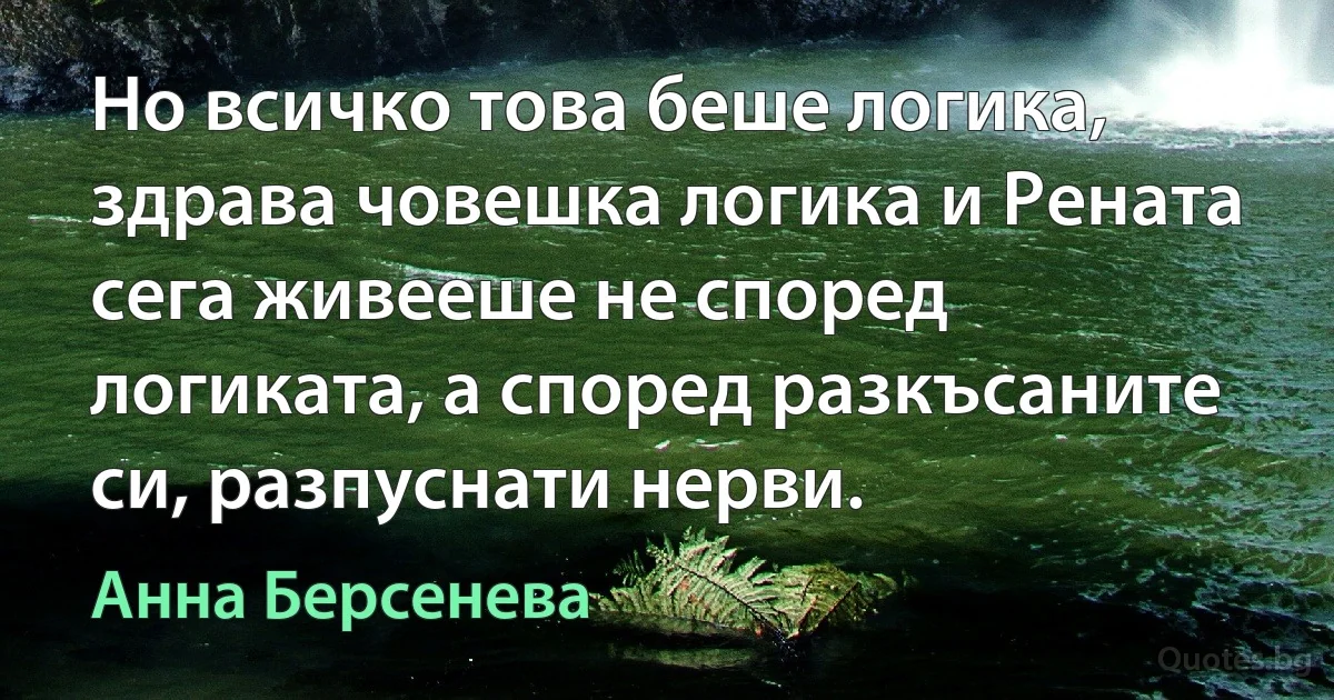 Но всичко това беше логика, здрава човешка логика и Рената сега живееше не според логиката, а според разкъсаните си, разпуснати нерви. (Анна Берсенева)