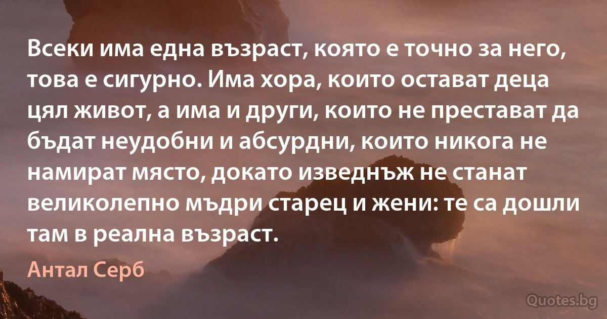 Всеки има една възраст, която е точно за него, това е сигурно. Има хора, които остават деца цял живот, а има и други, които не престават да бъдат неудобни и абсурдни, които никога не намират място, докато изведнъж не станат великолепно мъдри старец и жени: те са дошли там в реална възраст. (Антал Серб)