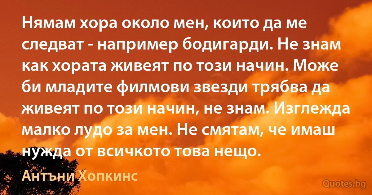 Нямам хора около мен, които да ме следват - например бодигарди. Не знам как хората живеят по този начин. Може би младите филмови звезди трябва да живеят по този начин, не знам. Изглежда малко лудо за мен. Не смятам, че имаш нужда от всичкото това нещо. (Антъни Хопкинс)