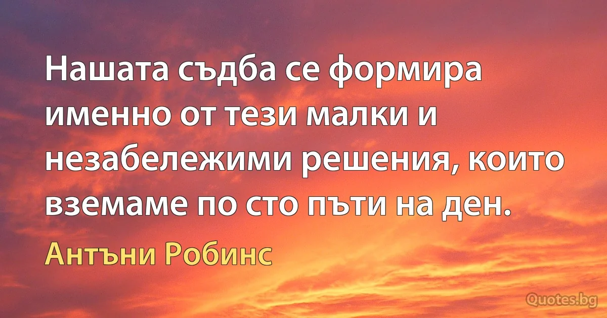 Нашата съдба се формира именно от тези малки и незабележими решения, които вземаме по сто пъти на ден. (Антъни Робинс)